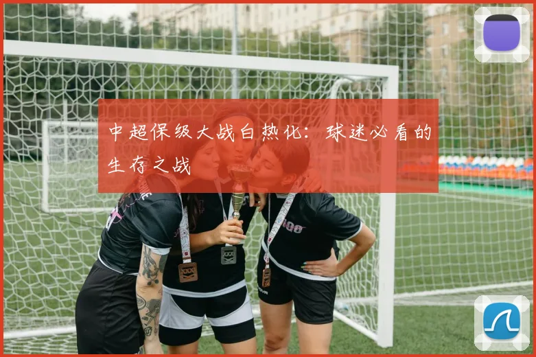中超保级大战白热化:球迷必看的生存之战