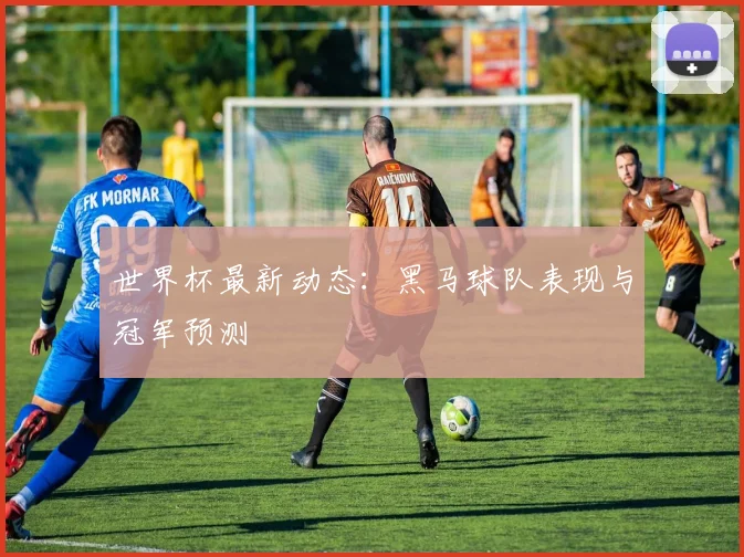 世界杯最新动态：黑马球队表现与冠军预测