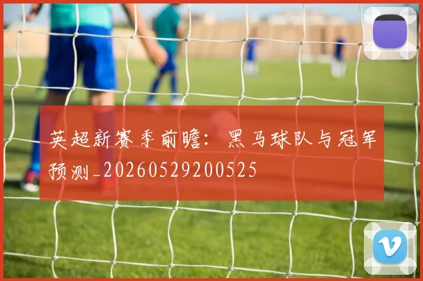 英超新赛季前瞻:黑马球队与冠军预测_20260529200525