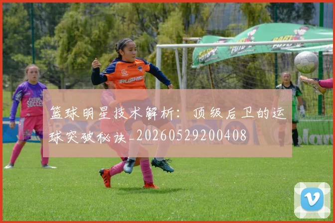 篮球明星技术解析：顶级后卫的运球突破秘诀_20260529200408