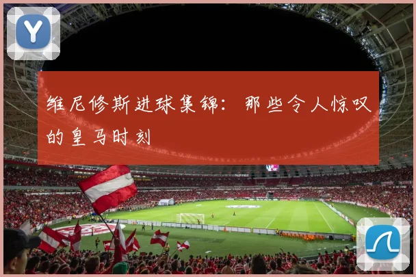 维尼修斯进球集锦：那些令人惊叹的皇马时刻