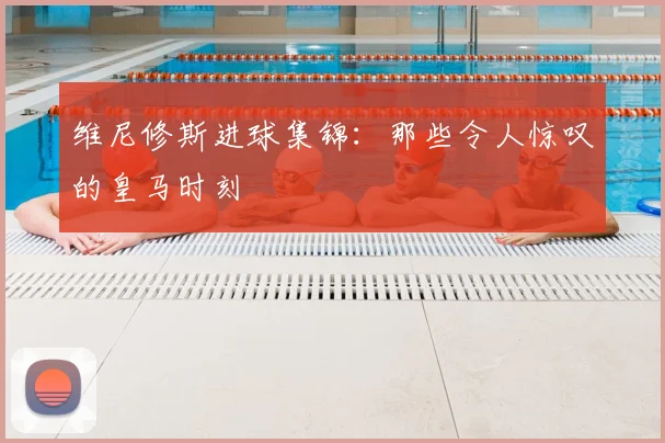 维尼修斯进球集锦：那些令人惊叹的皇马时刻