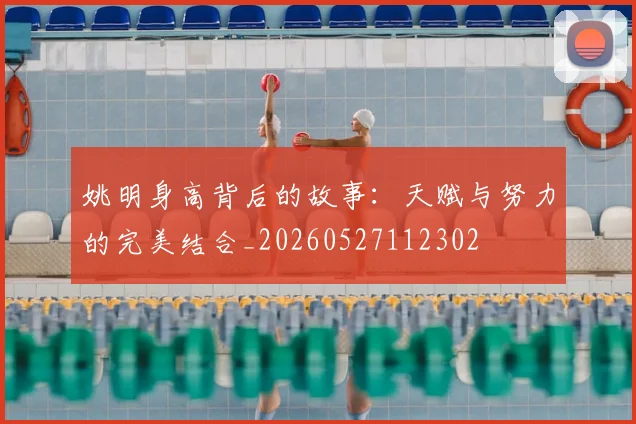 姚明身高背后的故事:天赋与努力的完美结合_20260527112302